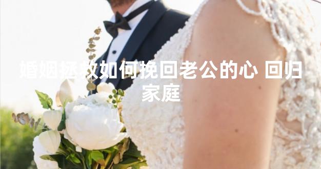 婚姻拯救如何挽回老公的心 回归家庭